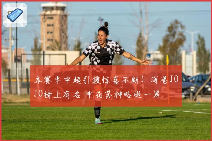 本赛季中超引援惊喜不断！海港JOJO榜上有名 申花苏神略逊一筹