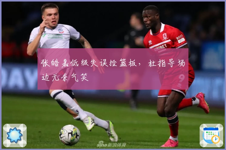 张皓嘉低级失误捡篮板，杜指导场边无奈气笑