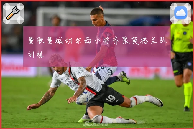 曼联曼城切尔西小将齐聚英格兰队训练