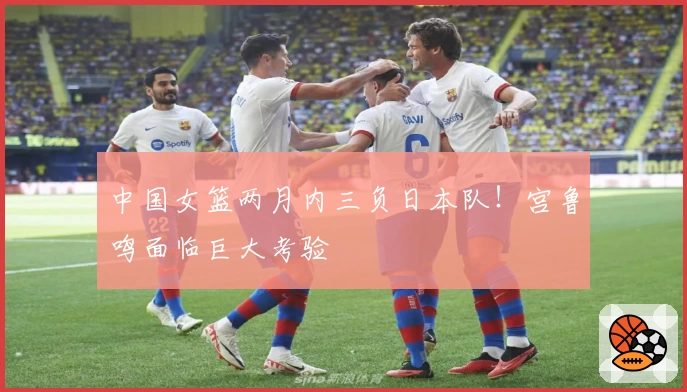 中国女篮两月内三负日本队！宫鲁鸣面临巨大考验