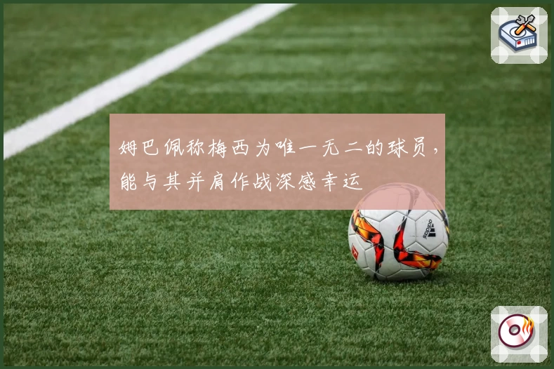 姆巴佩称梅西为唯一无二的球员，能与其并肩作战深感幸运