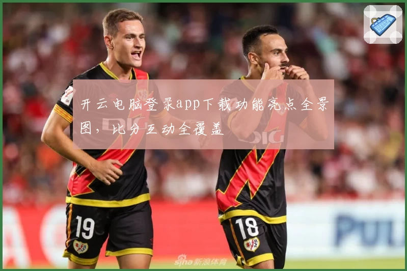 开云电脑登录app下载功能亮点全景图，比分互动全覆盖