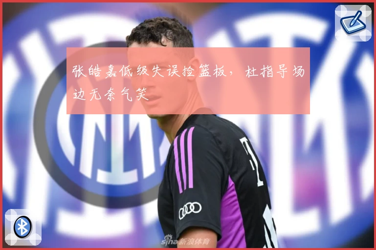 张皓嘉低级失误捡篮板，杜指导场边无奈气笑