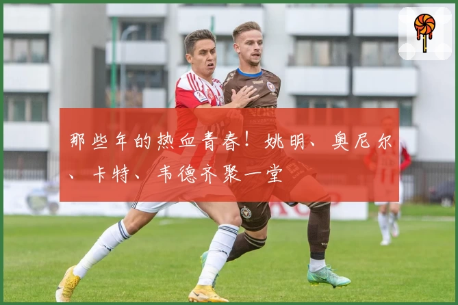 那些年的热血青春！姚明、奥尼尔、卡特、韦德齐聚一堂