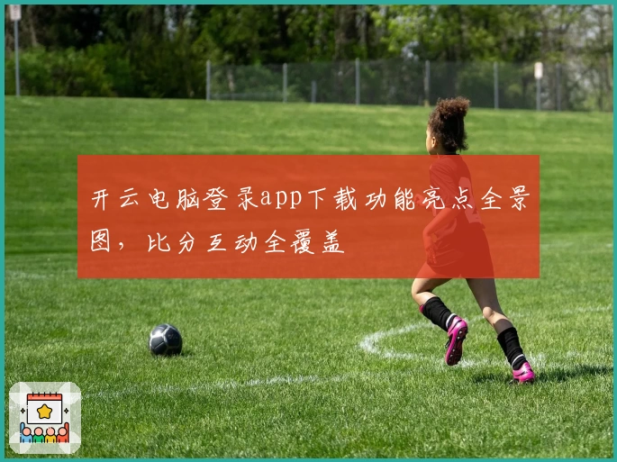 开云电脑登录app下载功能亮点全景图，比分互动全覆盖