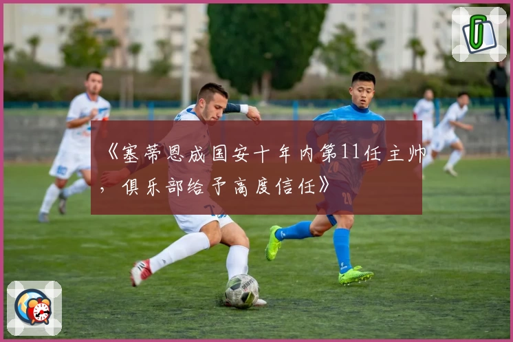 《塞蒂恩成国安十年内第11任主帅，俱乐部给予高度信任》