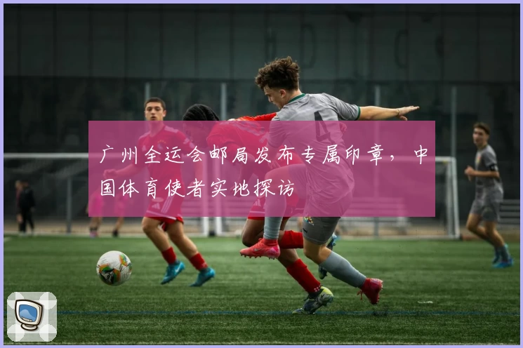 广州全运会邮局发布专属印章，中国体育使者实地探访