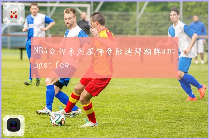NBA合作系列服饰登陆迪拜潮牌amongst few