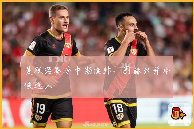 曼联若赛季中期换帅，图赫尔并非候选人