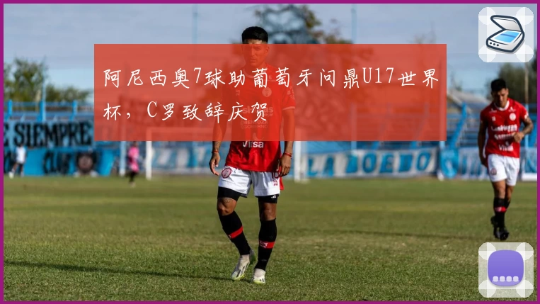 阿尼西奥7球助葡萄牙问鼎U17世界杯，C罗致辞庆贺