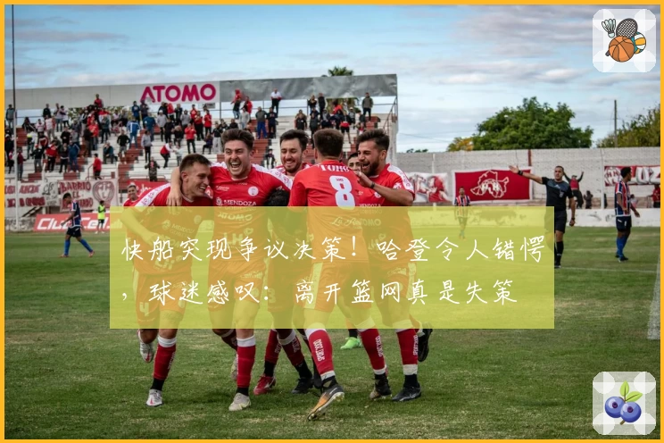 快船突现争议决策！哈登令人错愕，球迷感叹：离开篮网真是失策