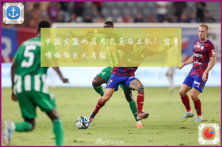中国女篮两月内三负日本队！宫鲁鸣面临巨大考验